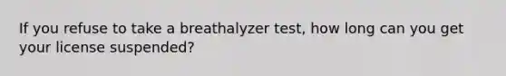 If you refuse to take a breathalyzer test, how long can you get your license suspended?