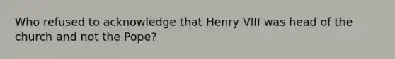 Who refused to acknowledge that Henry VIII was head of the church and not the Pope?