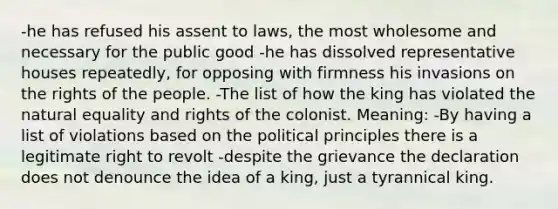 -he has refused his assent to laws, the most wholesome and necessary for the public good -he has dissolved representative houses repeatedly, for opposing with firmness his invasions on the rights of the people. -The list of how the king has violated the natural equality and rights of the colonist. Meaning: -By having a list of violations based on the political principles there is a legitimate right to revolt -despite the grievance the declaration does not denounce the idea of a king, just a tyrannical king.