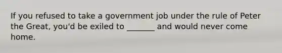 If you refused to take a government job under the rule of Peter the Great, you'd be exiled to _______ and would never come home.