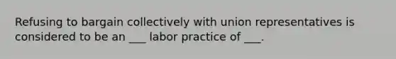 Refusing to bargain collectively with union representatives is considered to be an ___ labor practice of ___.