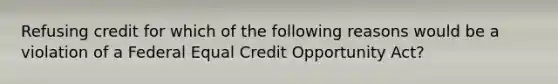 Refusing credit for which of the following reasons would be a violation of a Federal Equal Credit Opportunity Act?