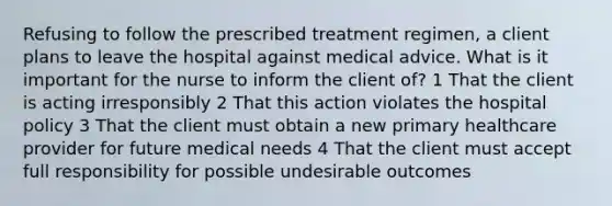 Refusing to follow the prescribed treatment regimen, a client plans to leave the hospital against medical advice. What is it important for the nurse to inform the client of? 1 That the client is acting irresponsibly 2 That this action violates the hospital policy 3 That the client must obtain a new primary healthcare provider for future medical needs 4 That the client must accept full responsibility for possible undesirable outcomes