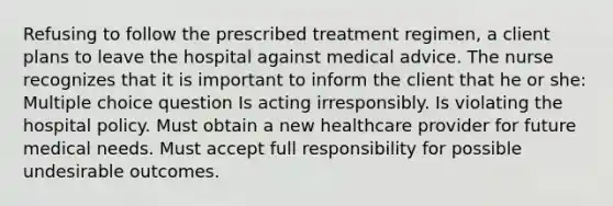 Refusing to follow the prescribed treatment regimen, a client plans to leave the hospital against medical advice. The nurse recognizes that it is important to inform the client that he or she: Multiple choice question Is acting irresponsibly. Is violating the hospital policy. Must obtain a new healthcare provider for future medical needs. Must accept full responsibility for possible undesirable outcomes.