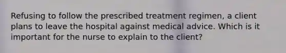 Refusing to follow the prescribed treatment regimen, a client plans to leave the hospital against medical advice. Which is it important for the nurse to explain to the client?