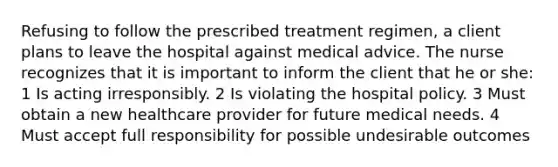 Refusing to follow the prescribed treatment regimen, a client plans to leave the hospital against medical advice. The nurse recognizes that it is important to inform the client that he or she: 1 Is acting irresponsibly. 2 Is violating the hospital policy. 3 Must obtain a new healthcare provider for future medical needs. 4 Must accept full responsibility for possible undesirable outcomes