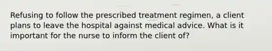 Refusing to follow the prescribed treatment regimen, a client plans to leave the hospital against medical advice. What is it important for the nurse to inform the client of?