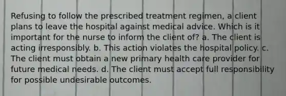 Refusing to follow the prescribed treatment regimen, a client plans to leave the hospital against medical advice. Which is it important for the nurse to inform the client of? a. The client is acting irresponsibly. b. This action violates the hospital policy. c. The client must obtain a new primary health care provider for future medical needs. d. The client must accept full responsibility for possible undesirable outcomes.