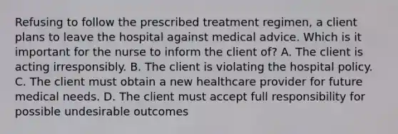 Refusing to follow the prescribed treatment regimen, a client plans to leave the hospital against medical advice. Which is it important for the nurse to inform the client of? A. The client is acting irresponsibly. B. The client is violating the hospital policy. C. The client must obtain a new healthcare provider for future medical needs. D. The client must accept full responsibility for possible undesirable outcomes