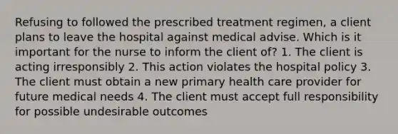 Refusing to followed the prescribed treatment regimen, a client plans to leave the hospital against medical advise. Which is it important for the nurse to inform the client of? 1. The client is acting irresponsibly 2. This action violates the hospital policy 3. The client must obtain a new primary health care provider for future medical needs 4. The client must accept full responsibility for possible undesirable outcomes