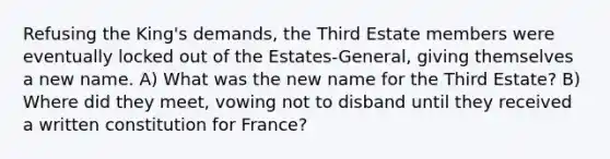 Refusing the King's demands, the Third Estate members were eventually locked out of the Estates-General, giving themselves a new name. A) What was the new name for the Third Estate? B) Where did they meet, vowing not to disband until they received a written constitution for France?