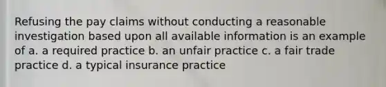 Refusing the pay claims without conducting a reasonable investigation based upon all available information is an example of a. a required practice b. an unfair practice c. a fair trade practice d. a typical insurance practice