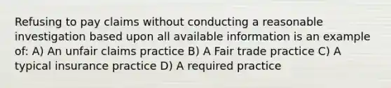 Refusing to pay claims without conducting a reasonable investigation based upon all available information is an example of: A) An unfair claims practice B) A Fair trade practice C) A typical insurance practice D) A required practice