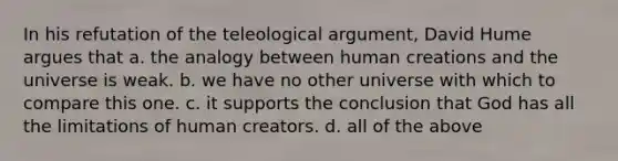 In his refutation of the teleological argument, David Hume argues that a. the analogy between human creations and the universe is weak. b. we have no other universe with which to compare this one. c. it supports the conclusion that God has all the limitations of human creators. d. all of the above