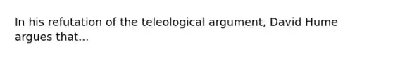 In his refutation of the teleological argument, David Hume argues that...