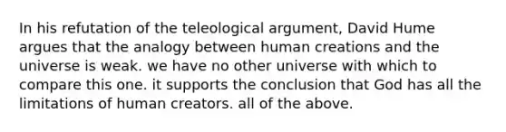 In his refutation of the teleological argument, David Hume argues that the analogy between human creations and the universe is weak. we have no other universe with which to compare this one. it supports the conclusion that God has all the limitations of human creators. all of the above.