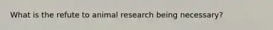 What is the refute to animal research being necessary?