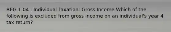 REG 1.04 : Individual Taxation: Gross Income Which of the following is excluded from gross income on an individual's year 4 tax return?