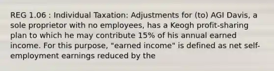 REG 1.06 : Individual Taxation: Adjustments for (to) AGI Davis, a sole proprietor with no employees, has a Keogh profit-sharing plan to which he may contribute 15% of his annual earned income. For this purpose, "earned income" is defined as net self-employment earnings reduced by the