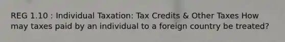 REG 1.10 : Individual Taxation: Tax Credits & Other Taxes How may taxes paid by an individual to a foreign country be treated?