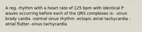 A reg. rhythm with a heart rate of 125 bpm with identical P waves occurring before each of the QRS complexes is: -sinus brady cardia -normal sinus rhythm -ectopic atrial tachycardia -atrial flutter -sinus tachycardia