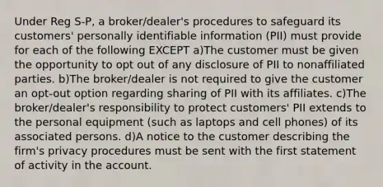 Under Reg S-P, a broker/dealer's procedures to safeguard its customers' personally identifiable information (PII) must provide for each of the following EXCEPT a)The customer must be given the opportunity to opt out of any disclosure of PII to nonaffiliated parties. b)The broker/dealer is not required to give the customer an opt-out option regarding sharing of PII with its affiliates. c)The broker/dealer's responsibility to protect customers' PII extends to the personal equipment (such as laptops and cell phones) of its associated persons. d)A notice to the customer describing the firm's privacy procedures must be sent with the first statement of activity in the account.