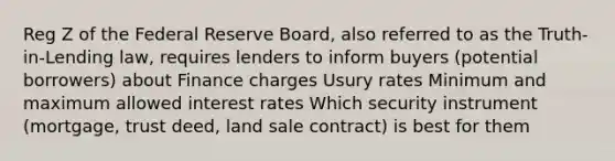 Reg Z of the Federal Reserve Board, also referred to as the Truth-in-Lending law, requires lenders to inform buyers (potential borrowers) about Finance charges Usury rates Minimum and maximum allowed interest rates Which security instrument (mortgage, trust deed, land sale contract) is best for them