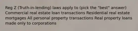 Reg Z (Truth-in-lending) laws apply to (pick the "best" answer) Commercial real estate loan transactions Residential real estate mortgages All personal property transactions Real property loans made only to corporations