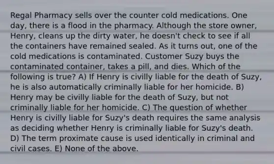 Regal Pharmacy sells over the counter cold medications. One day, there is a flood in the pharmacy. Although the store owner, Henry, cleans up the dirty water, he doesn't check to see if all the containers have remained sealed. As it turns out, one of the cold medications is contaminated. Customer Suzy buys the contaminated container, takes a pill, and dies. Which of the following is true? A) If Henry is civilly liable for the death of Suzy, he is also automatically criminally liable for her homicide. B) Henry may be civilly liable for the death of Suzy, but not criminally liable for her homicide. C) The question of whether Henry is civilly liable for Suzy's death requires the same analysis as deciding whether Henry is criminally liable for Suzy's death. D) The term proximate cause is used identically in criminal and civil cases. E) None of the above.