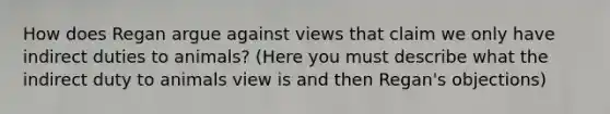 How does Regan argue against views that claim we only have indirect duties to animals? (Here you must describe what the indirect duty to animals view is and then Regan's objections)