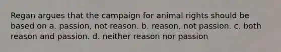 Regan argues that the campaign for animal rights should be based on a. passion, not reason. b. reason, not passion. c. both reason and passion. d. neither reason nor passion