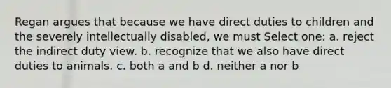 Regan argues that because we have direct duties to children and the severely intellectually disabled, we must Select one: a. reject the indirect duty view. b. recognize that we also have direct duties to animals. c. both a and b d. neither a nor b