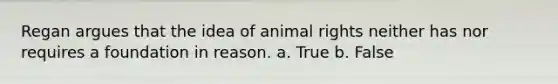 Regan argues that the idea of animal rights neither has nor requires a foundation in reason. a. True b. False