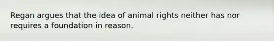 Regan argues that the idea of animal rights neither has nor requires a foundation in reason.