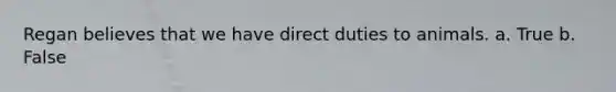 Regan believes that we have direct duties to animals. a. True b. False