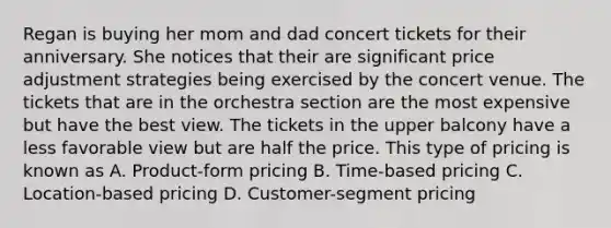 Regan is buying her mom and dad concert tickets for their anniversary. She notices that their are significant price adjustment strategies being exercised by the concert venue. The tickets that are in the orchestra section are the most expensive but have the best view. The tickets in the upper balcony have a less favorable view but are half the price. This type of pricing is known as A. ​Product-form pricing B. ​Time-based pricing C. Location-based pricing D. ​Customer-segment pricing