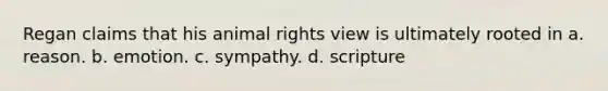 Regan claims that his animal rights view is ultimately rooted in a. reason. b. emotion. c. sympathy. d. scripture