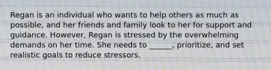 Regan is an individual who wants to help others as much as possible, and her friends and family look to her for support and guidance. However, Regan is stressed by the overwhelming demands on her time. She needs to ______, prioritize, and set realistic goals to reduce stressors.