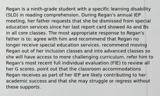 Regan is a ninth-grade student with a specific learning disability (SLD) in reading comprehension. During Regan's annual IEP meeting, her father requests that she be dismissed from special education services since her last report card showed As and Bs in all core classes. The most appropriate response to Regan's father is to: agree with him and recommend that Regan no longer receive special education services. recommend moving Regan out of her inclusion classes and into advanced classes so she will have access to more challenging curriculum. refer him to Regan's most recent full individual evaluation (FIE) to review all her G scores. point out that the classroom accommodations Regan receives as part of her IEP are likely contributing to her academic success and that she may struggle or regress without these supports.