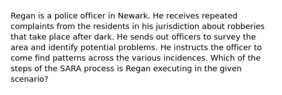 Regan is a police officer in Newark. He receives repeated complaints from the residents in his jurisdiction about robberies that take place after dark. He sends out officers to survey the area and identify potential problems. He instructs the officer to come find patterns across the various incidences. Which of the steps of the SARA process is Regan executing in the given scenario?