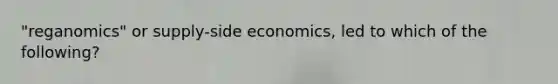 "reganomics" or supply-side economics, led to which of the following?