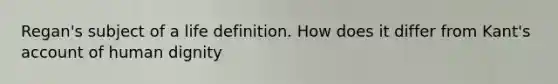 Regan's subject of a life definition. How does it differ from Kant's account of human dignity