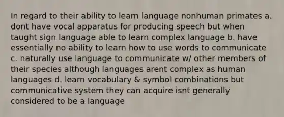 In regard to their ability to learn language nonhuman primates a. dont have vocal apparatus for producing speech but when taught sign language able to learn complex language b. have essentially no ability to learn how to use words to communicate c. naturally use language to communicate w/ other members of their species although languages arent complex as human languages d. learn vocabulary & symbol combinations but communicative system they can acquire isnt generally considered to be a language