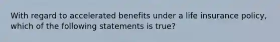 With regard to accelerated benefits under a life insurance policy, which of the following statements is true?