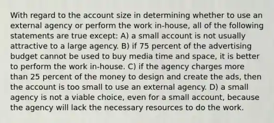 With regard to the account size in determining whether to use an external agency or perform the work in-house, all of the following statements are true except: A) a small account is not usually attractive to a large agency. B) if 75 percent of the advertising budget cannot be used to buy media time and space, it is better to perform the work in-house. C) if the agency charges more than 25 percent of the money to design and create the ads, then the account is too small to use an external agency. D) a small agency is not a viable choice, even for a small account, because the agency will lack the necessary resources to do the work.