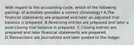 With regard to the accounting cycle, which of the following pairings of activities provides a correct chronology? A.The financial statements are prepared and later an adjusted trial balance is prepared. B.Reversing entries are prepared and later a post-closing trial balance is prepared. C.Closing entries are prepared and later financial statements are prepared. D.Transactions are journalized and later posted to the ledger.