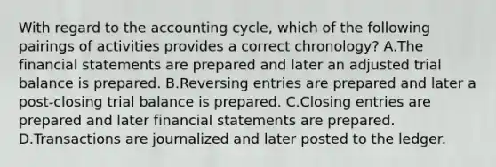 With regard to the accounting cycle, which of the following pairings of activities provides a correct chronology? A.The financial statements are prepared and later an adjusted trial balance is prepared. B.Reversing entries are prepared and later a post-closing trial balance is prepared. C.Closing entries are prepared and later financial statements are prepared. D.Transactions are journalized and later posted to the ledger.