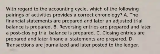 With regard to the accounting cycle, which of the following pairings of activities provides a correct chronology? A. The financial statements are prepared and later an adjusted trial balance is prepared. B. Reversing entries are prepared and later a post-closing trial balance is prepared. C. Closing entries are prepared and later financial statements are prepared. D. Transactions are journalized and later posted to the ledger.