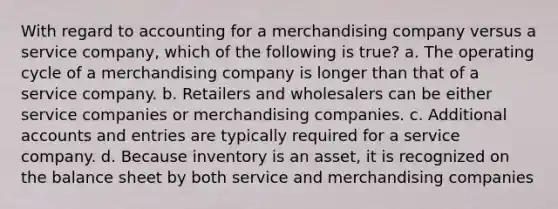 With regard to accounting for a merchandising company versus a service company, which of the following is true? a. The operating cycle of a merchandising company is longer than that of a service company. b. Retailers and wholesalers can be either service companies or merchandising companies. c. Additional accounts and entries are typically required for a service company. d. Because inventory is an asset, it is recognized on the balance sheet by both service and merchandising companies