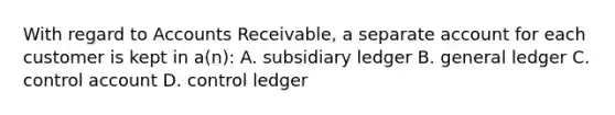 With regard to Accounts​ Receivable, a separate account for each customer is kept in​ a(n): A. subsidiary ledger B. general ledger C. control account D. control ledger